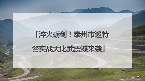淬火砺剑！泰州市巡特警实战大比武震撼来袭