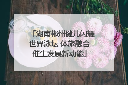 湖南郴州健儿闪耀世界泳坛 体旅融合催生发展新动能