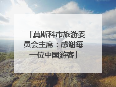 莫斯科市旅游委员会主席：感谢每一位中国游客