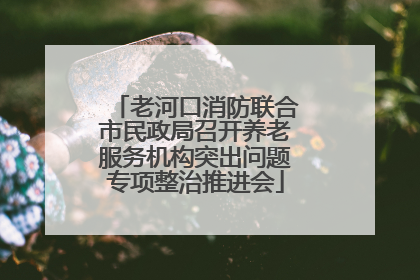 老河口消防联合市民政局召开养老服务机构突出问题专项整治推进会