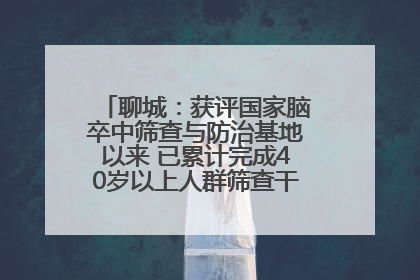 聊城：获评国家脑卒中筛查与防治基地以来 已累计完成40岁以上人群筛查干预40余万人次