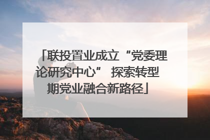 联投置业成立“党委理论研究中心” 探索转型期党业融合新路径