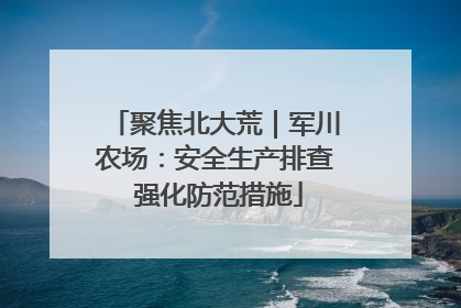 聚焦北大荒｜军川农场：安全生产排查 强化防范措施