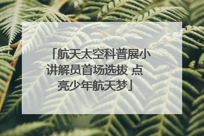 航天太空科普展小讲解员首场选拔 点亮少年航天梦