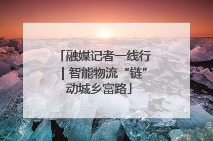 融媒记者一线行｜智能物流“链”动城乡富路