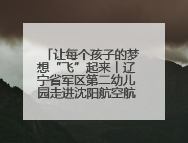 让每个孩子的梦想“飞”起来丨辽宁省军区第二幼儿园走进沈阳航空航天大学开展爱国主义教育