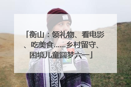 衡山：领礼物、看电影、吃美食……乡村留守、困境儿童圆梦六一