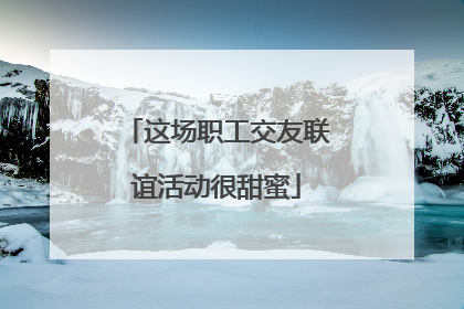 这场职工交友联谊活动很甜蜜