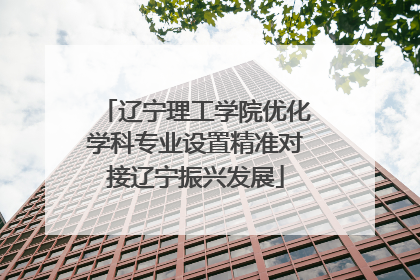 辽宁理工学院优化学科专业设置精准对接辽宁振兴发展