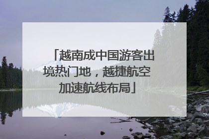 越南成中国游客出境热门地，越捷航空加速航线布局