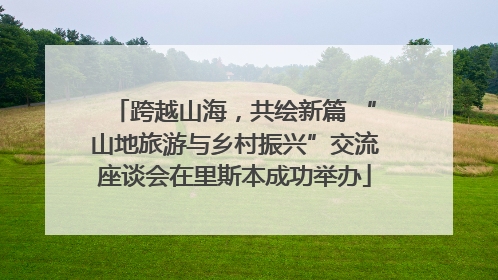 跨越山海，共绘新篇 “山地旅游与乡村振兴”交流座谈会在里斯本成功举办