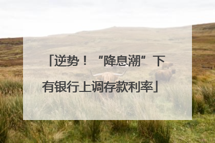 逆势！“降息潮”下有银行上调存款利率