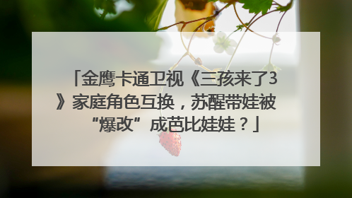 金鹰卡通卫视《三孩来了3》家庭角色互换，苏醒带娃被“爆改”成芭比娃娃？