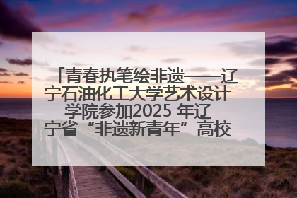 青春执笔绘非遗——辽宁石油化工大学艺术设计学院参加2025 年辽宁省“非遗新青年”高校优秀作品推荐活动
