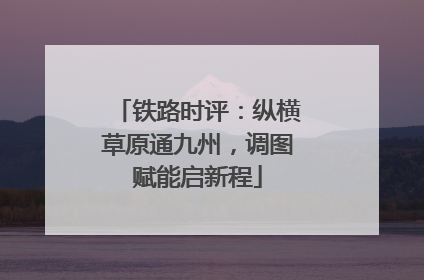 铁路时评：纵横草原通九州，调图赋能启新程