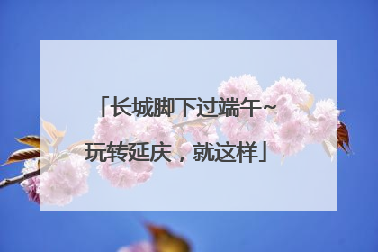 长城脚下过端午~玩转延庆，就这样