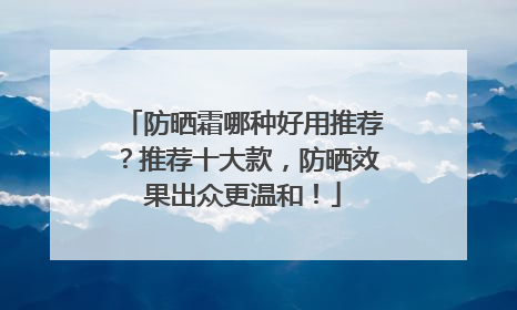 防晒霜哪种好用推荐？推荐十大款，防晒效果出众更温和！