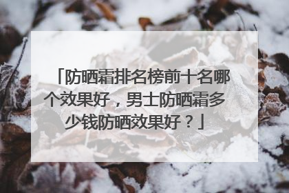 防晒霜排名榜前十名哪个效果好，男士防晒霜多少钱防晒效果好？