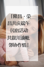 隆昌・荣昌共庆端午 民俗活动共叙川渝毗邻协作情