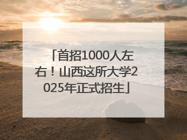 首招1000人左右！山西这所大学2025年正式招生