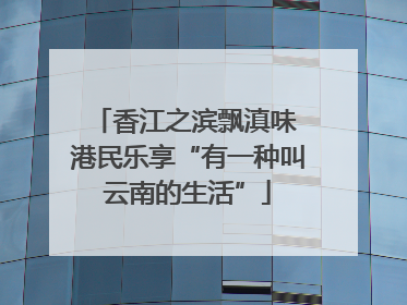 香江之滨飘滇味 港民乐享“有一种叫云南的生活”