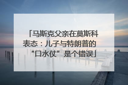 马斯克父亲在莫斯科表态：儿子与特朗普的“口水仗”是个错误