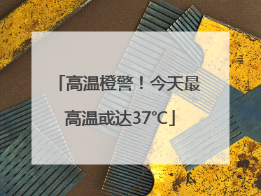 高温橙警！今天最高温或达37℃