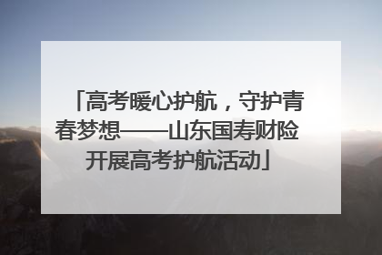 高考暖心护航，守护青春梦想——山东国寿财险开展高考护航活动