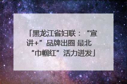 黑龙江省妇联：“宣讲+”品牌出圈 最北“巾帼红”活力迸发
