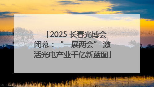2025 长春光博会闭幕：“一展两会” 激活光电产业千亿新蓝图