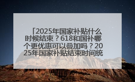 2025年国家补贴什么时候结束？618和国补哪个更优惠可以叠加吗？2025年国家补贴结束时间统一为12月31日