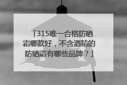 315唯一合格防晒霜哪款好，不含酒精的防晒霜有哪些品牌？