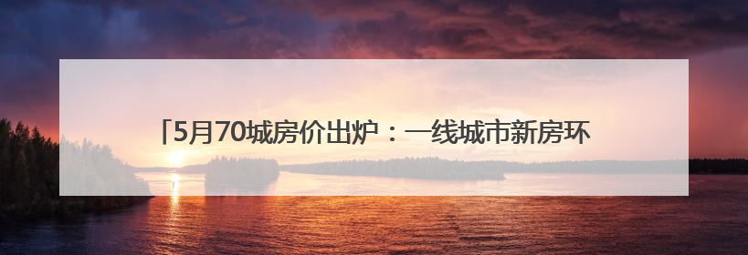 5月70城房价出炉：一线城市新房环比涨幅转降0.2%，二手房降幅扩大