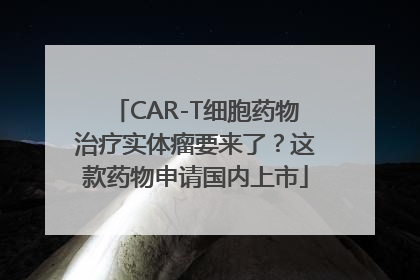 CAR-T细胞药物治疗实体瘤要来了？这款药物申请国内上市